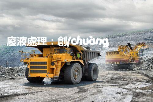 廢液處理：創(chuàng)新工藝解決環(huán)境難題！